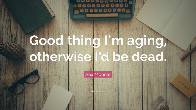 Ana Monnar Quote: “Good thing I’m aging, otherwise I’d be dead.”