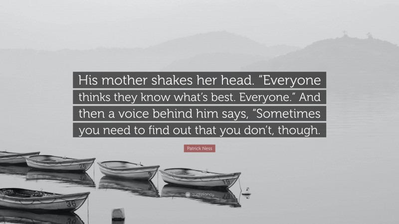 Patrick Ness Quote: “His mother shakes her head. “Everyone thinks they know what’s best. Everyone.” And then a voice behind him says, “Sometimes you need to find out that you don’t, though.”