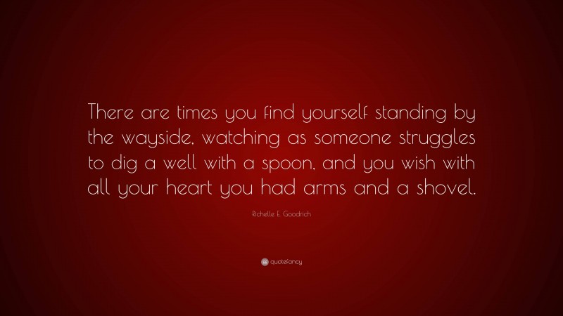 Richelle E. Goodrich Quote: “There are times you find yourself standing by the wayside, watching as someone struggles to dig a well with a spoon, and you wish with all your heart you had arms and a shovel.”