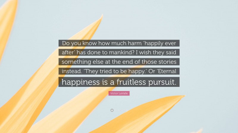 Victor LaValle Quote: “Do you know how much harm ‘happily ever after’ has done to mankind? I wish they said something else at the end of those stories instead. ‘They tried to be happy.’ Or ‘Eternal happiness is a fruitless pursuit.”