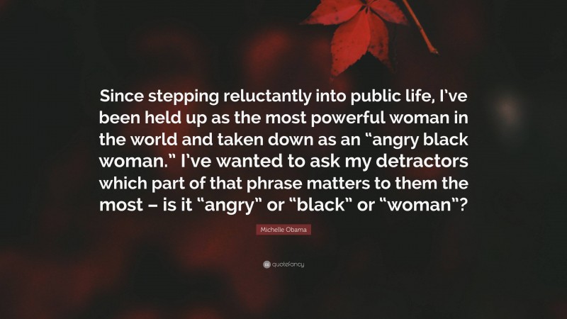 Michelle Obama Quote: “Since stepping reluctantly into public life, I’ve been held up as the most powerful woman in the world and taken down as an “angry black woman.” I’ve wanted to ask my detractors which part of that phrase matters to them the most – is it “angry” or “black” or “woman”?”