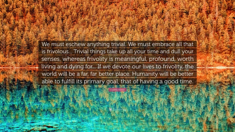 Cynthia Heimel Quote: “We must eschew anything trivial. We must embrace all that is frivolous... Trivial things take up all your time and dull your senses, whereas frivolity is meaningful, profound, worth living and dying for... If we devote our lives to frivolity, the world will be a far, far better place. Humanity will be better able to fulfill its primary goal, that of having a good time.”