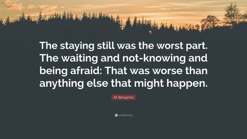 Ali Benjamin Quote: “The staying still was the worst part. The waiting and not-knowing and being afraid: That was worse than anything else that might happen.”
