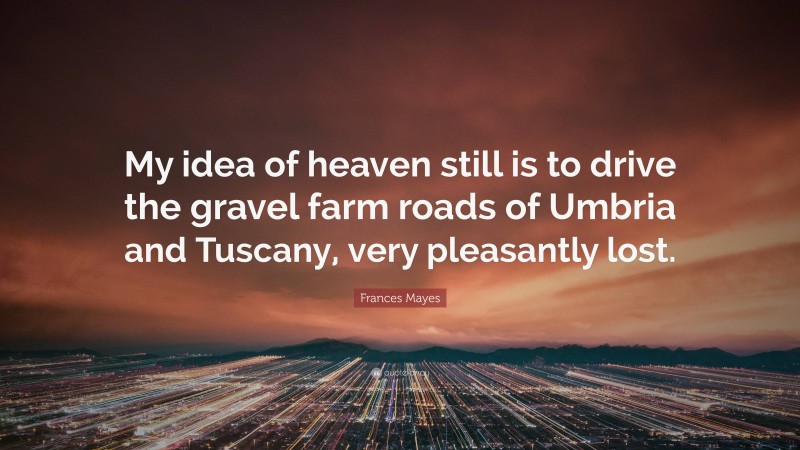 Frances Mayes Quote: “My idea of heaven still is to drive the gravel farm roads of Umbria and Tuscany, very pleasantly lost.”