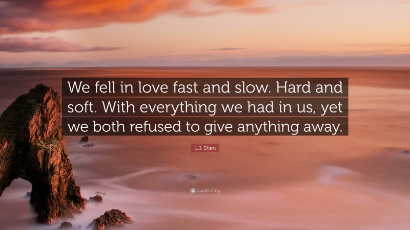 L.J. Shen Quote: “We fell in love fast and slow. Hard and soft. With everything we had in us, yet we both refused to give anything away.”