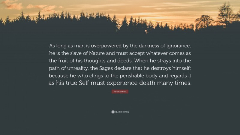 Paramananda Quote: “As long as man is overpowered by the darkness of ignorance, he is the slave of Nature and must accept whatever comes as the fruit of his thoughts and deeds. When he strays into the path of unreality, the Sages declare that he destroys himself; because he who clings to the perishable body and regards it as his true Self must experience death many times.”