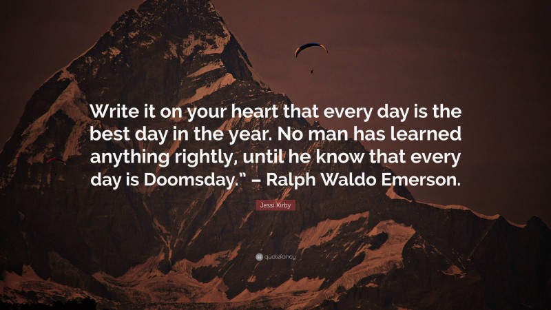 Jessi Kirby Quote: “Write it on your heart that every day is the best day in the year. No man has learned anything rightly, until he know that every day is Doomsday.” – Ralph Waldo Emerson.”