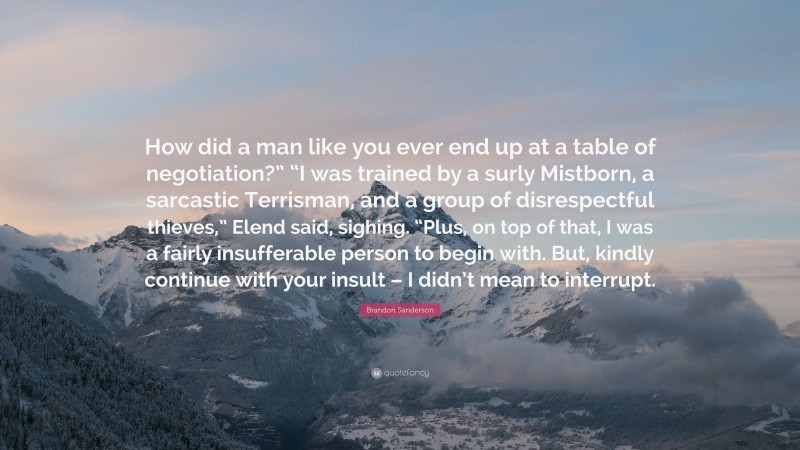 Brandon Sanderson Quote: “How did a man like you ever end up at a table of negotiation?” “I was trained by a surly Mistborn, a sarcastic Terrisman, and a group of disrespectful thieves,” Elend said, sighing. “Plus, on top of that, I was a fairly insufferable person to begin with. But, kindly continue with your insult – I didn’t mean to interrupt.”