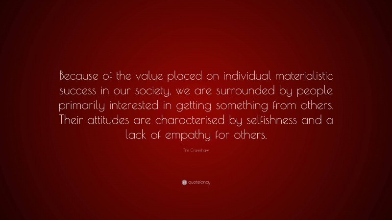 Tim Crawshaw Quote: “Because of the value placed on individual materialistic success in our society, we are surrounded by people primarily interested in getting something from others. Their attitudes are characterised by selfishness and a lack of empathy for others.”