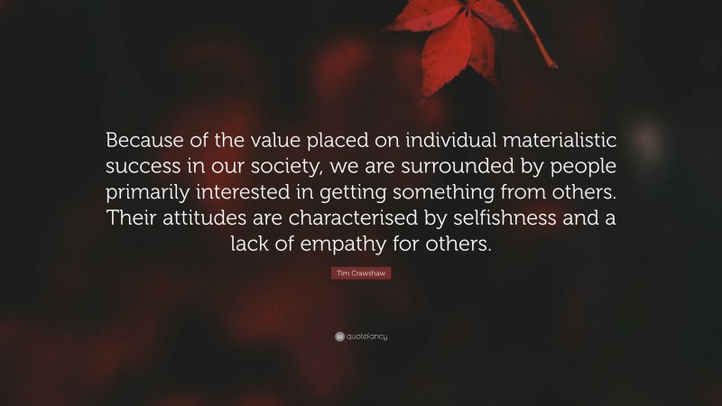 Tim Crawshaw Quote: “Because of the value placed on individual materialistic success in our society, we are surrounded by people primarily interested in getting something from others. Their attitudes are characterised by selfishness and a lack of empathy for others.”