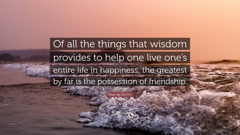 Alain de Botton Quote: “Of all the things that wisdom provides to help one live one’s entire life in happiness, the greatest by far is the possession of friendship.”