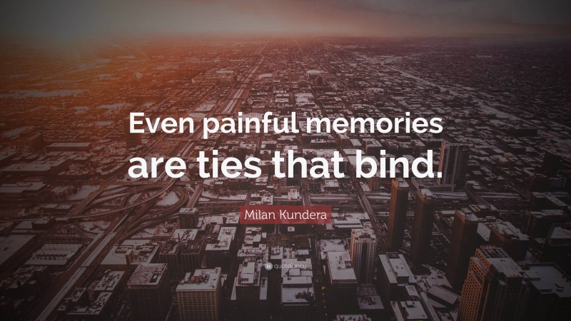 Milan Kundera Quote: “Even painful memories are ties that bind.”