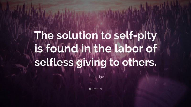 T.F. Hodge Quote: “The solution to self-pity is found in the labor of selfless giving to others.”