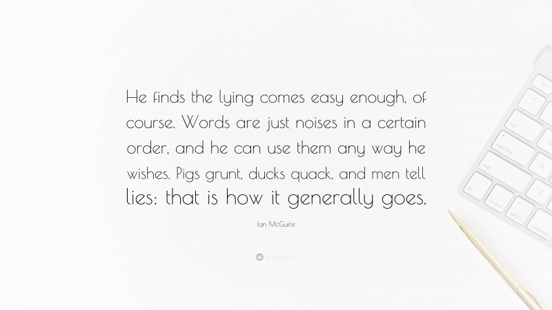 Ian McGuire Quote: “He finds the lying comes easy enough, of course. Words are just noises in a certain order, and he can use them any way he wishes. Pigs grunt, ducks quack, and men tell lies: that is how it generally goes.”