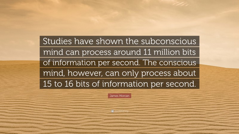 James Morcan Quote: “Studies have shown the subconscious mind can process around 11 million bits of information per second. The conscious mind, however, can only process about 15 to 16 bits of information per second.”