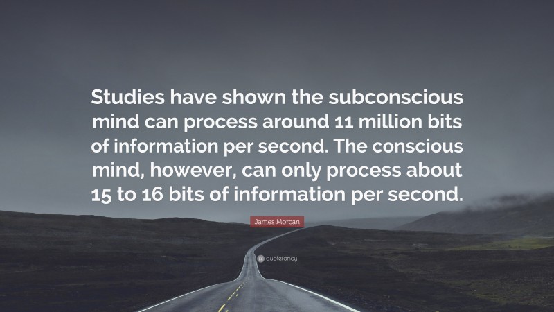 James Morcan Quote: “Studies have shown the subconscious mind can process around 11 million bits of information per second. The conscious mind, however, can only process about 15 to 16 bits of information per second.”