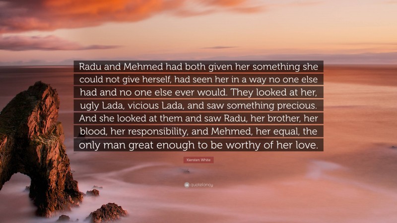 Kiersten White Quote: “Radu and Mehmed had both given her something she could not give herself, had seen her in a way no one else had and no one else ever would. They looked at her, ugly Lada, vicious Lada, and saw something precious. And she looked at them and saw Radu, her brother, her blood, her responsibility, and Mehmed, her equal, the only man great enough to be worthy of her love.”