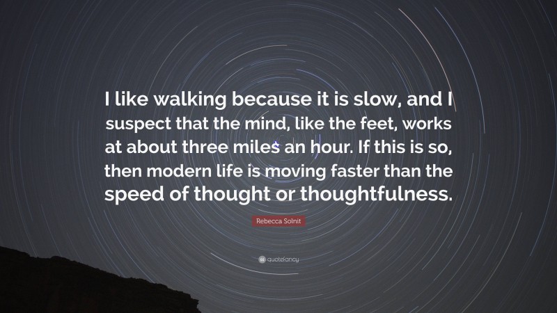 Rebecca Solnit Quote: “I like walking because it is slow, and I suspect that the mind, like the feet, works at about three miles an hour. If this is so, then modern life is moving faster than the speed of thought or thoughtfulness.”