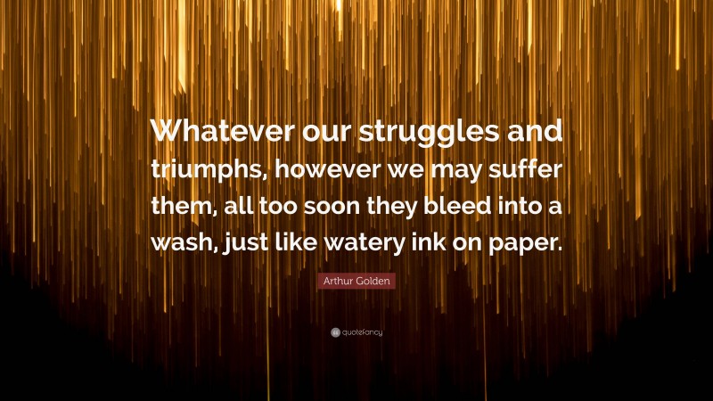 Arthur Golden Quote: “Whatever our struggles and triumphs, however we may suffer them, all too soon they bleed into a wash, just like watery ink on paper.”