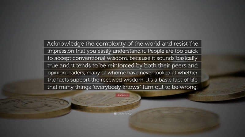 Jim Rogers Quote: “Acknowledge the complexity of the world and resist the impression that you easily understand it. People are too quick to accept conventional wisdom, because it sounds basically true and it tends to be reinforced by both their peers and opinion leaders, many of whome have never looked at whether the facts support the received wisdom. It’s a basic fact of life that many things “everybody knows” turn out to be wrong.”