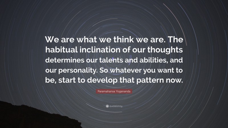Paramahansa Yogananda Quote: “We are what we think we are. The habitual inclination of our thoughts determines our talents and abilities, and our personality. So whatever you want to be, start to develop that pattern now.”