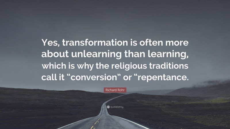 Richard Rohr Quote: “Yes, transformation is often more about unlearning than learning, which is why the religious traditions call it “conversion” or “repentance.”