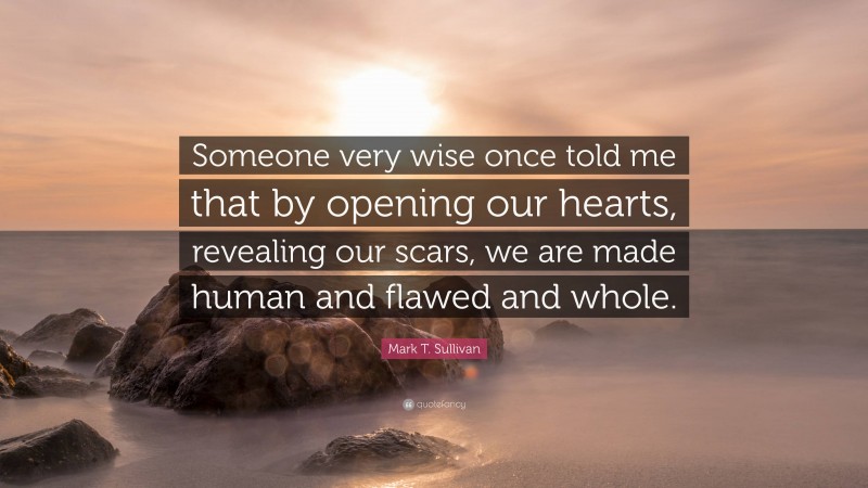 Mark T. Sullivan Quote: “Someone very wise once told me that by opening our hearts, revealing our scars, we are made human and flawed and whole.”