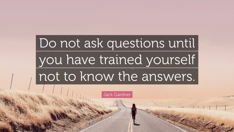Jack Gardner Quote: “Do not ask questions until you have trained yourself not to know the answers.”
