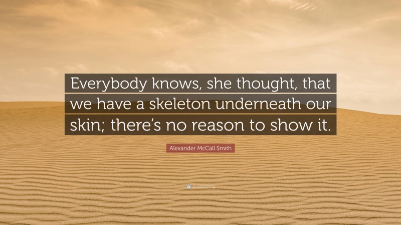 Alexander McCall Smith Quote: “Everybody knows, she thought, that we have a skeleton underneath our skin; there’s no reason to show it.”