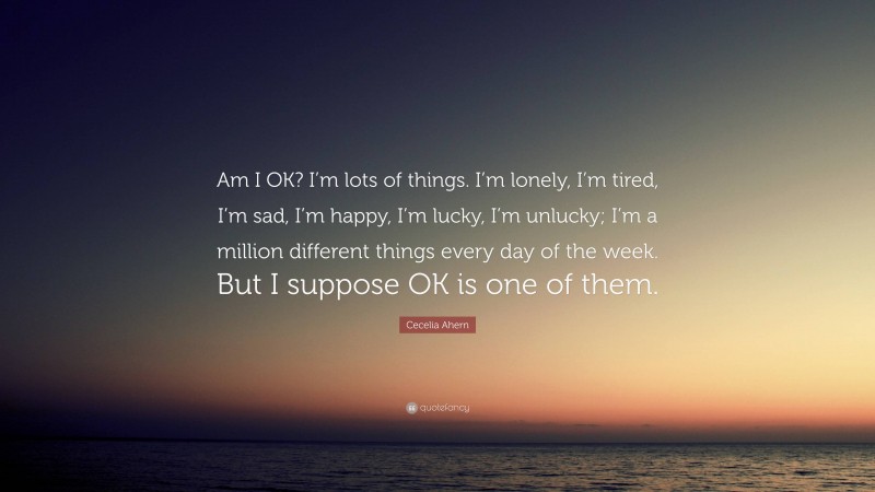Cecelia Ahern Quote: “Am I OK? I’m lots of things. I’m lonely, I’m tired, I’m sad, I’m happy, I’m lucky, I’m unlucky; I’m a million different things every day of the week. But I suppose OK is one of them.”