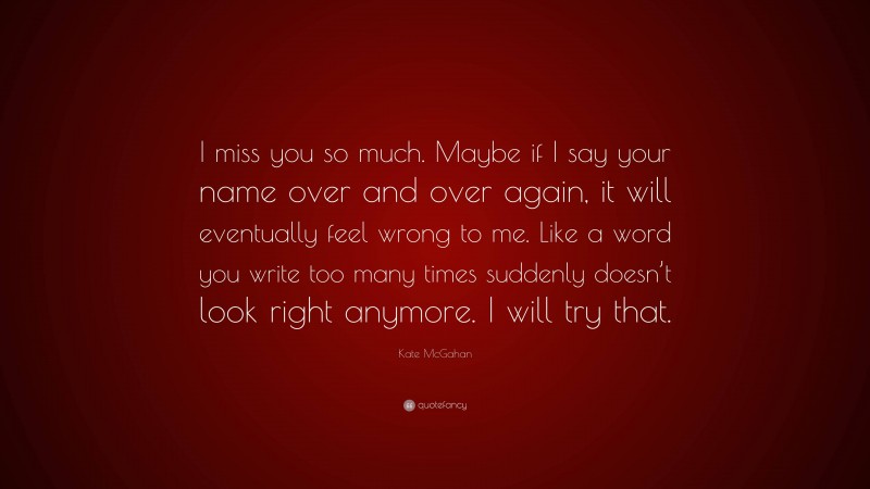 Kate McGahan Quote: “I miss you so much. Maybe if I say your name over and over again, it will eventually feel wrong to me. Like a word you write too many times suddenly doesn’t look right anymore. I will try that.”