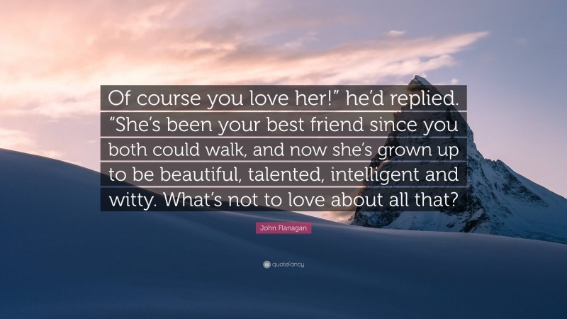 John Flanagan Quote: “Of course you love her!” he’d replied. “She’s been your best friend since you both could walk, and now she’s grown up to be beautiful, talented, intelligent and witty. What’s not to love about all that?”