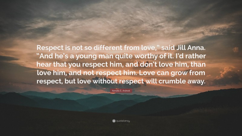 Kendra E. Ardnek Quote: “Respect is not so different from love,” said Jill Anna. “And he’s a young man quite worthy of it. I’d rather hear that you respect him, and don’t love him, than love him, and not respect him. Love can grow from respect, but love without respect will crumble away.”