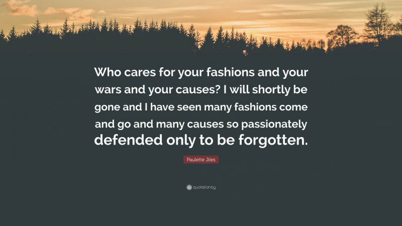 Paulette Jiles Quote: “Who cares for your fashions and your wars and your causes? I will shortly be gone and I have seen many fashions come and go and many causes so passionately defended only to be forgotten.”