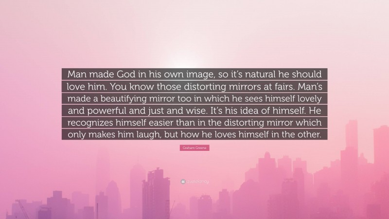 Graham Greene Quote: “Man made God in his own image, so it’s natural he should love him. You know those distorting mirrors at fairs. Man’s made a beautifying mirror too in which he sees himself lovely and powerful and just and wise. It’s his idea of himself. He recognizes himself easier than in the distorting mirror which only makes him laugh, but how he loves himself in the other.”