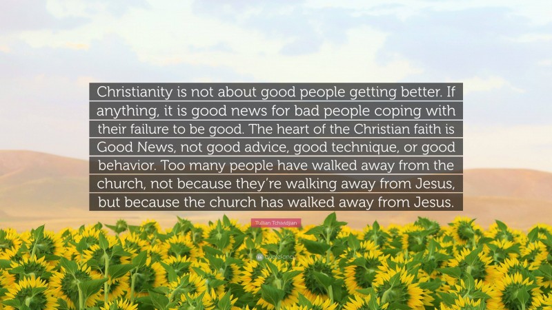 Tullian Tchividjian Quote: “Christianity is not about good people getting better. If anything, it is good news for bad people coping with their failure to be good. The heart of the Christian faith is Good News, not good advice, good technique, or good behavior. Too many people have walked away from the church, not because they’re walking away from Jesus, but because the church has walked away from Jesus.”