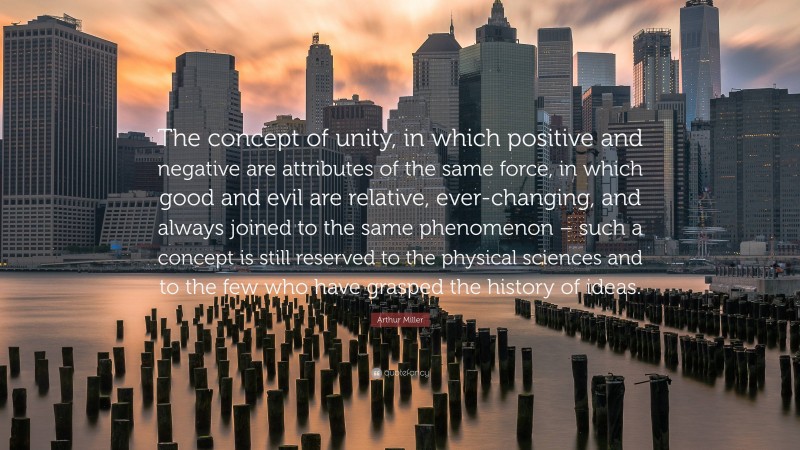 Arthur Miller Quote: “The concept of unity, in which positive and negative are attributes of the same force, in which good and evil are relative, ever-changing, and always joined to the same phenomenon – such a concept is still reserved to the physical sciences and to the few who have grasped the history of ideas.”