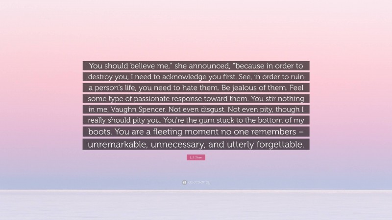 L.J. Shen Quote: “You should believe me,” she announced, “because in order to destroy you, I need to acknowledge you first. See, in order to ruin a person’s life, you need to hate them. Be jealous of them. Feel some type of passionate response toward them. You stir nothing in me, Vaughn Spencer. Not even disgust. Not even pity, though I really should pity you. You’re the gum stuck to the bottom of my boots. You are a fleeting moment no one remembers – unremarkable, unnecessary, and utterly forgettable.”