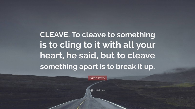 Sarah Perry Quote: “CLEAVE. To cleave to something is to cling to it with all your heart, he said, but to cleave something apart is to break it up.”