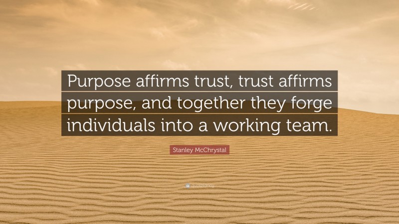 Stanley McChrystal Quote: “Purpose affirms trust, trust affirms purpose, and together they forge individuals into a working team.”