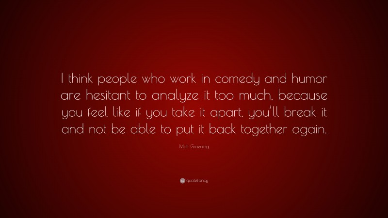 Matt Groening Quote: “I think people who work in comedy and humor are hesitant to analyze it too much, because you feel like if you take it apart, you’ll break it and not be able to put it back together again.”