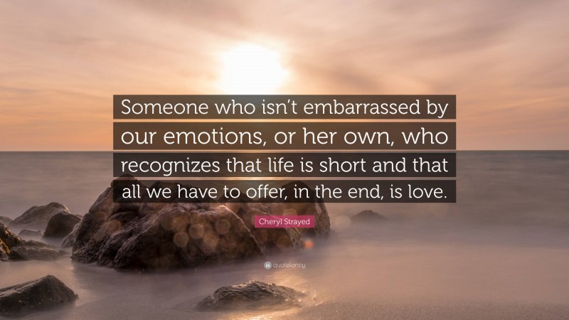 Cheryl Strayed Quote: “Someone who isn’t embarrassed by our emotions, or her own, who recognizes that life is short and that all we have to offer, in the end, is love.”