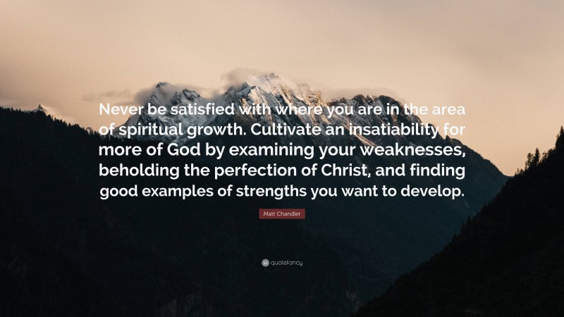 Matt Chandler Quote: “Never be satisfied with where you are in the area of spiritual growth. Cultivate an insatiability for more of God by examining your weaknesses, beholding the perfection of Christ, and finding good examples of strengths you want to develop.”