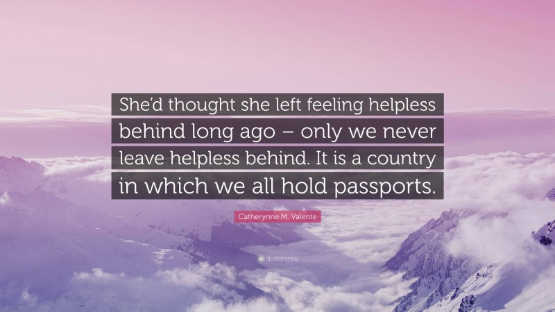 Catherynne M. Valente Quote: “She’d thought she left feeling helpless behind long ago – only we never leave helpless behind. It is a country in which we all hold passports.”