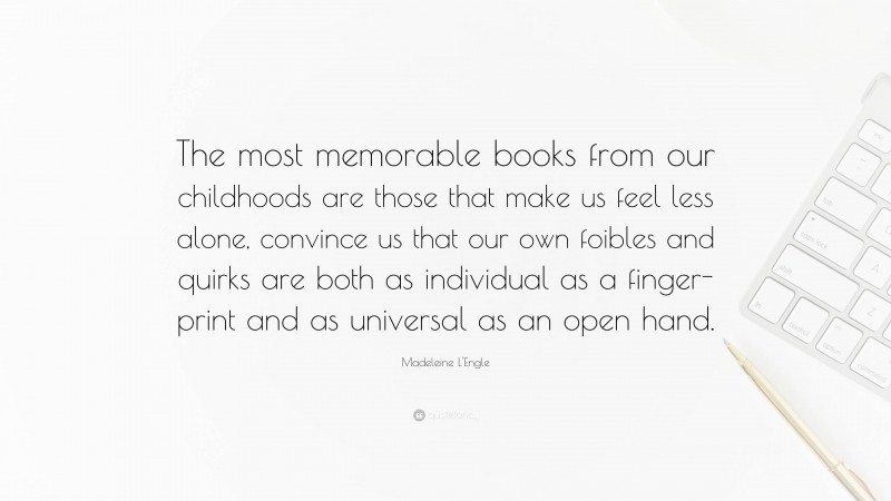 Madeleine L'Engle Quote: “The most memorable books from our childhoods are those that make us feel less alone, convince us that our own foibles and quirks are both as individual as a finger-print and as universal as an open hand.”
