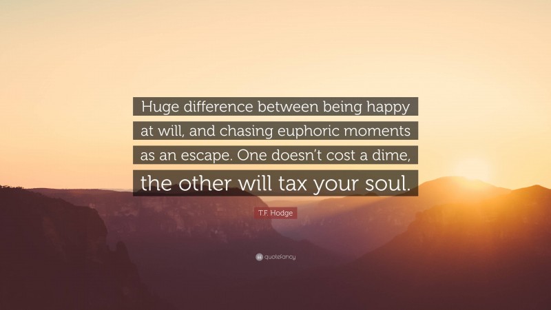 T.F. Hodge Quote: “Huge difference between being happy at will, and chasing euphoric moments as an escape. One doesn’t cost a dime, the other will tax your soul.”