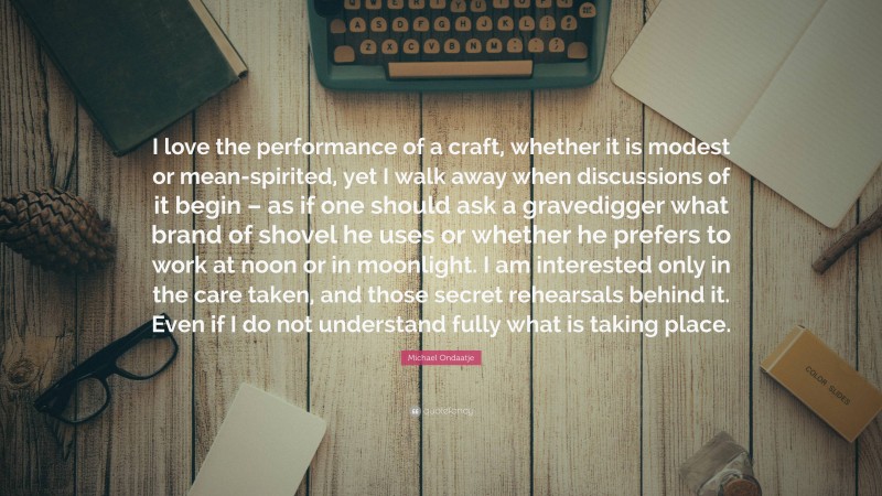 Michael Ondaatje Quote: “I love the performance of a craft, whether it is modest or mean-spirited, yet I walk away when discussions of it begin – as if one should ask a gravedigger what brand of shovel he uses or whether he prefers to work at noon or in moonlight. I am interested only in the care taken, and those secret rehearsals behind it. Even if I do not understand fully what is taking place.”