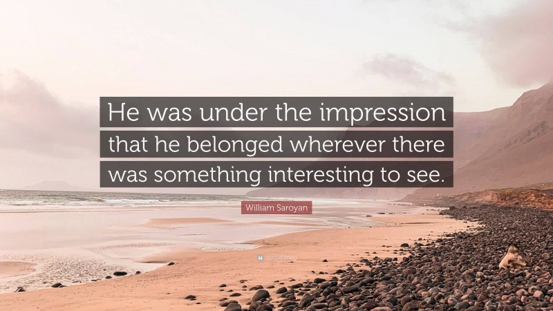 William Saroyan Quote: “He was under the impression that he belonged wherever there was something interesting to see.”