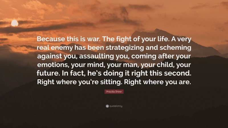 Priscilla Shirer Quote: “Because this is war. The fight of your life. A very real enemy has been strategizing and scheming against you, assaulting you, coming after your emotions, your mind, your man, your child, your future. In fact, he’s doing it right this second. Right where you’re sitting. Right where you are.”
