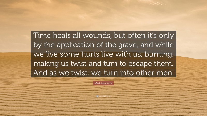Mark Lawrence Quote: “Time heals all wounds, but often it’s only by the application of the grave, and while we live some hurts live with us, burning, making us twist and turn to escape them. And as we twist, we turn into other men.”